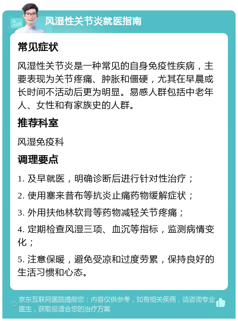 风湿性关节炎就医指南 常见症状 风湿性关节炎是一种常见的自身免疫性疾病，主要表现为关节疼痛、肿胀和僵硬，尤其在早晨或长时间不活动后更为明显。易感人群包括中老年人、女性和有家族史的人群。 推荐科室 风湿免疫科 调理要点 1. 及早就医，明确诊断后进行针对性治疗； 2. 使用塞来昔布等抗炎止痛药物缓解症状； 3. 外用扶他林软膏等药物减轻关节疼痛； 4. 定期检查风湿三项、血沉等指标，监测病情变化； 5. 注意保暖，避免受凉和过度劳累，保持良好的生活习惯和心态。