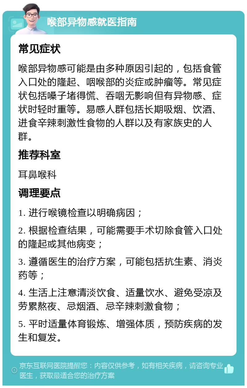 喉部异物感就医指南 常见症状 喉部异物感可能是由多种原因引起的，包括食管入口处的隆起、咽喉部的炎症或肿瘤等。常见症状包括嗓子堵得慌、吞咽无影响但有异物感、症状时轻时重等。易感人群包括长期吸烟、饮酒、进食辛辣刺激性食物的人群以及有家族史的人群。 推荐科室 耳鼻喉科 调理要点 1. 进行喉镜检查以明确病因； 2. 根据检查结果，可能需要手术切除食管入口处的隆起或其他病变； 3. 遵循医生的治疗方案，可能包括抗生素、消炎药等； 4. 生活上注意清淡饮食、适量饮水、避免受凉及劳累熬夜、忌烟酒、忌辛辣刺激食物； 5. 平时适量体育锻炼、增强体质，预防疾病的发生和复发。