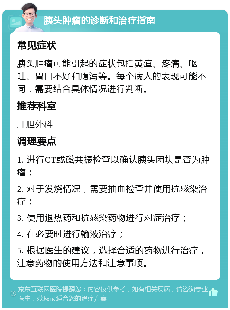 胰头肿瘤的诊断和治疗指南 常见症状 胰头肿瘤可能引起的症状包括黄疸、疼痛、呕吐、胃口不好和腹泻等。每个病人的表现可能不同，需要结合具体情况进行判断。 推荐科室 肝胆外科 调理要点 1. 进行CT或磁共振检查以确认胰头团块是否为肿瘤； 2. 对于发烧情况，需要抽血检查并使用抗感染治疗； 3. 使用退热药和抗感染药物进行对症治疗； 4. 在必要时进行输液治疗； 5. 根据医生的建议，选择合适的药物进行治疗，注意药物的使用方法和注意事项。