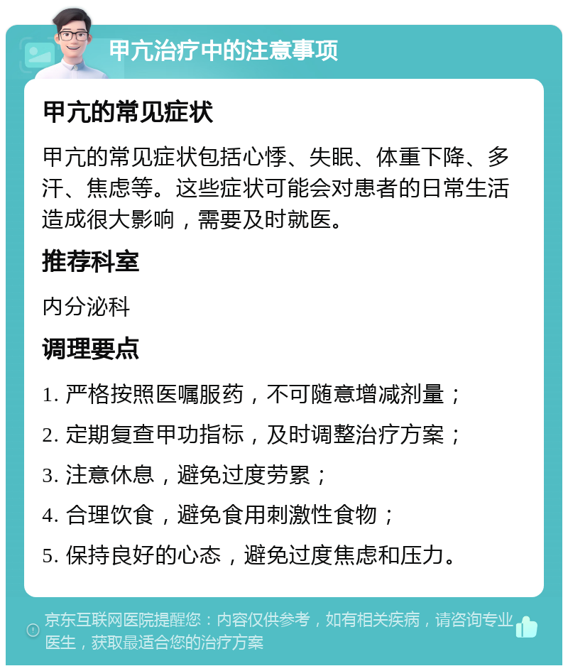 甲亢治疗中的注意事项 甲亢的常见症状 甲亢的常见症状包括心悸、失眠、体重下降、多汗、焦虑等。这些症状可能会对患者的日常生活造成很大影响，需要及时就医。 推荐科室 内分泌科 调理要点 1. 严格按照医嘱服药，不可随意增减剂量； 2. 定期复查甲功指标，及时调整治疗方案； 3. 注意休息，避免过度劳累； 4. 合理饮食，避免食用刺激性食物； 5. 保持良好的心态，避免过度焦虑和压力。