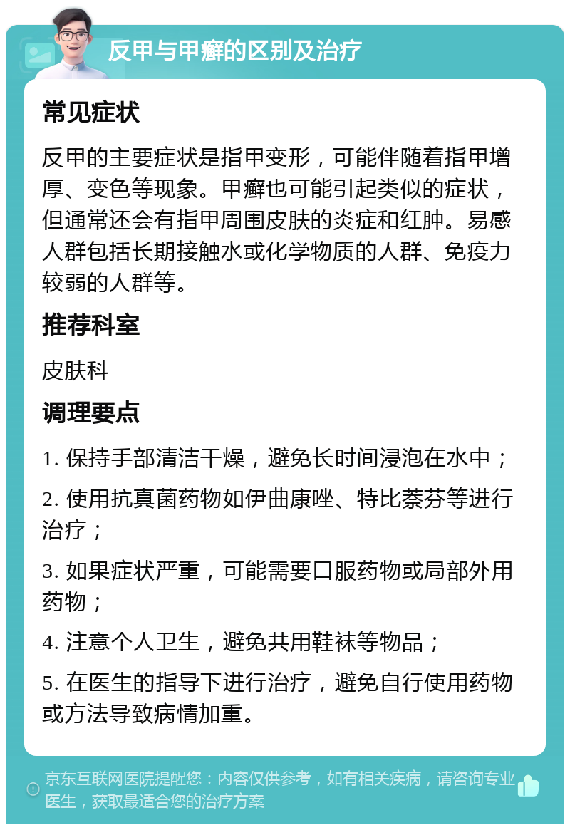 反甲与甲癣的区别及治疗 常见症状 反甲的主要症状是指甲变形，可能伴随着指甲增厚、变色等现象。甲癣也可能引起类似的症状，但通常还会有指甲周围皮肤的炎症和红肿。易感人群包括长期接触水或化学物质的人群、免疫力较弱的人群等。 推荐科室 皮肤科 调理要点 1. 保持手部清洁干燥，避免长时间浸泡在水中； 2. 使用抗真菌药物如伊曲康唑、特比萘芬等进行治疗； 3. 如果症状严重，可能需要口服药物或局部外用药物； 4. 注意个人卫生，避免共用鞋袜等物品； 5. 在医生的指导下进行治疗，避免自行使用药物或方法导致病情加重。