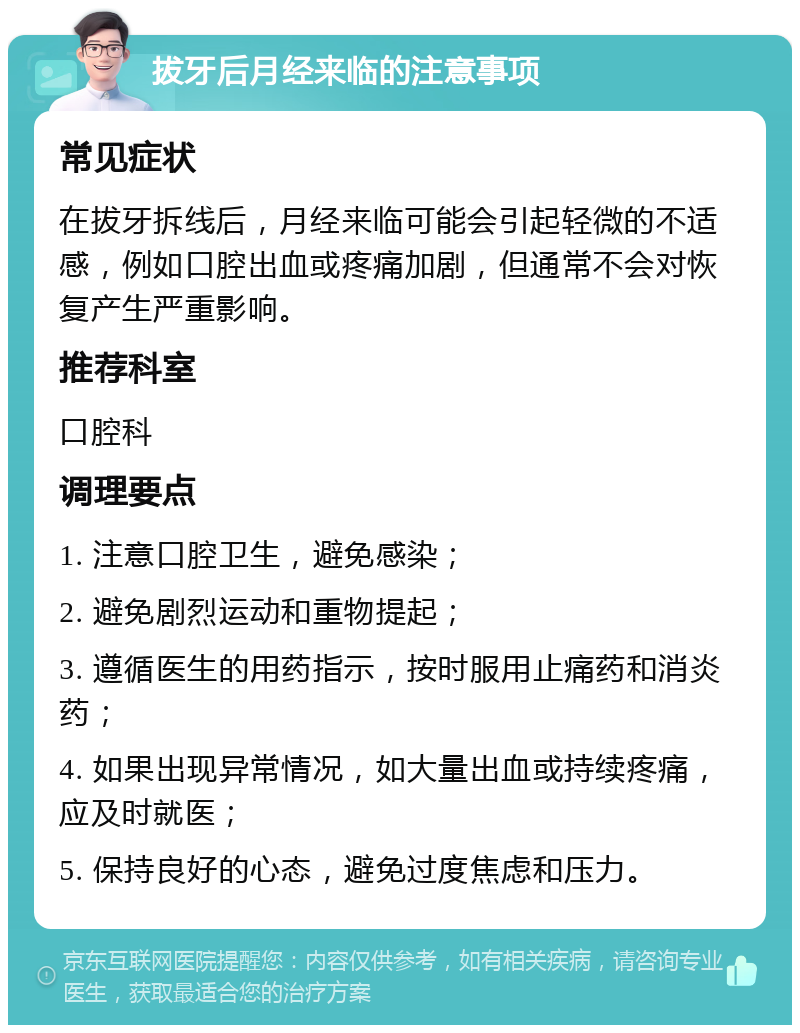 拔牙后月经来临的注意事项 常见症状 在拔牙拆线后，月经来临可能会引起轻微的不适感，例如口腔出血或疼痛加剧，但通常不会对恢复产生严重影响。 推荐科室 口腔科 调理要点 1. 注意口腔卫生，避免感染； 2. 避免剧烈运动和重物提起； 3. 遵循医生的用药指示，按时服用止痛药和消炎药； 4. 如果出现异常情况，如大量出血或持续疼痛，应及时就医； 5. 保持良好的心态，避免过度焦虑和压力。