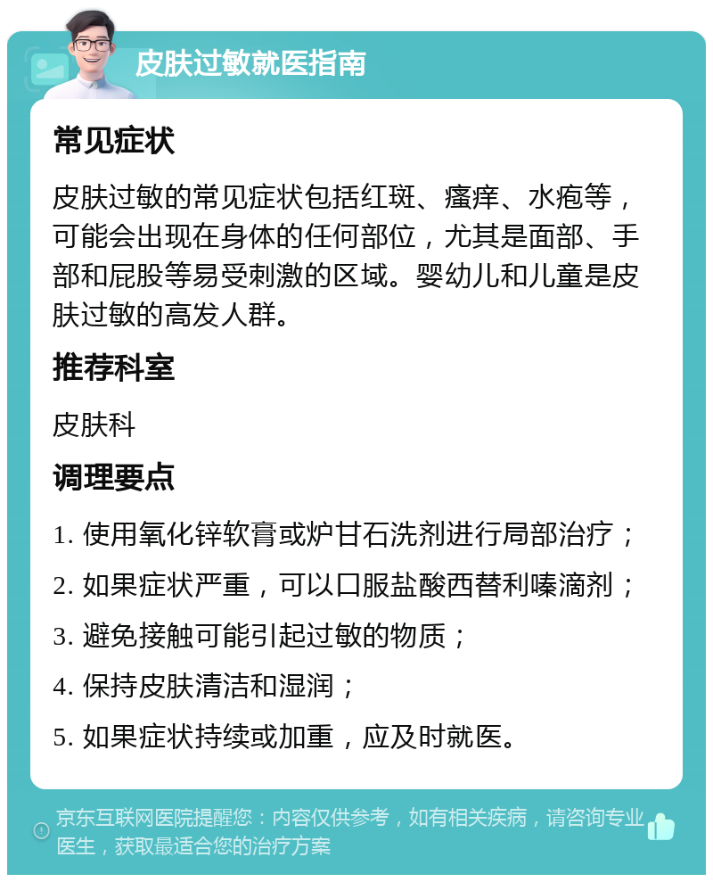 皮肤过敏就医指南 常见症状 皮肤过敏的常见症状包括红斑、瘙痒、水疱等，可能会出现在身体的任何部位，尤其是面部、手部和屁股等易受刺激的区域。婴幼儿和儿童是皮肤过敏的高发人群。 推荐科室 皮肤科 调理要点 1. 使用氧化锌软膏或炉甘石洗剂进行局部治疗； 2. 如果症状严重，可以口服盐酸西替利嗪滴剂； 3. 避免接触可能引起过敏的物质； 4. 保持皮肤清洁和湿润； 5. 如果症状持续或加重，应及时就医。