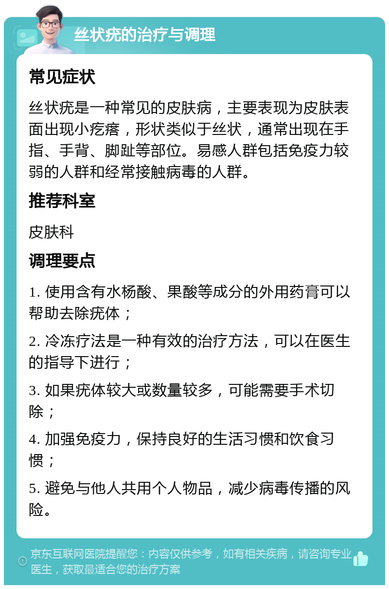 丝状疣的治疗与调理 常见症状 丝状疣是一种常见的皮肤病，主要表现为皮肤表面出现小疙瘩，形状类似于丝状，通常出现在手指、手背、脚趾等部位。易感人群包括免疫力较弱的人群和经常接触病毒的人群。 推荐科室 皮肤科 调理要点 1. 使用含有水杨酸、果酸等成分的外用药膏可以帮助去除疣体； 2. 冷冻疗法是一种有效的治疗方法，可以在医生的指导下进行； 3. 如果疣体较大或数量较多，可能需要手术切除； 4. 加强免疫力，保持良好的生活习惯和饮食习惯； 5. 避免与他人共用个人物品，减少病毒传播的风险。