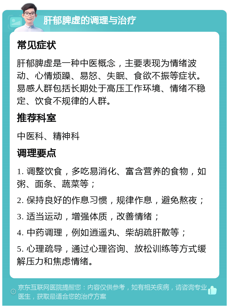 肝郁脾虚的调理与治疗 常见症状 肝郁脾虚是一种中医概念，主要表现为情绪波动、心情烦躁、易怒、失眠、食欲不振等症状。易感人群包括长期处于高压工作环境、情绪不稳定、饮食不规律的人群。 推荐科室 中医科、精神科 调理要点 1. 调整饮食，多吃易消化、富含营养的食物，如粥、面条、蔬菜等； 2. 保持良好的作息习惯，规律作息，避免熬夜； 3. 适当运动，增强体质，改善情绪； 4. 中药调理，例如逍遥丸、柴胡疏肝散等； 5. 心理疏导，通过心理咨询、放松训练等方式缓解压力和焦虑情绪。