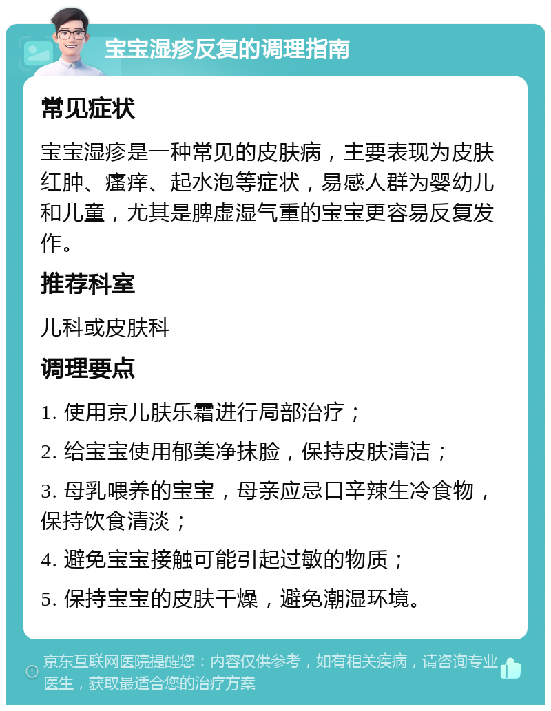 宝宝湿疹反复的调理指南 常见症状 宝宝湿疹是一种常见的皮肤病，主要表现为皮肤红肿、瘙痒、起水泡等症状，易感人群为婴幼儿和儿童，尤其是脾虚湿气重的宝宝更容易反复发作。 推荐科室 儿科或皮肤科 调理要点 1. 使用京儿肤乐霜进行局部治疗； 2. 给宝宝使用郁美净抹脸，保持皮肤清洁； 3. 母乳喂养的宝宝，母亲应忌口辛辣生冷食物，保持饮食清淡； 4. 避免宝宝接触可能引起过敏的物质； 5. 保持宝宝的皮肤干燥，避免潮湿环境。