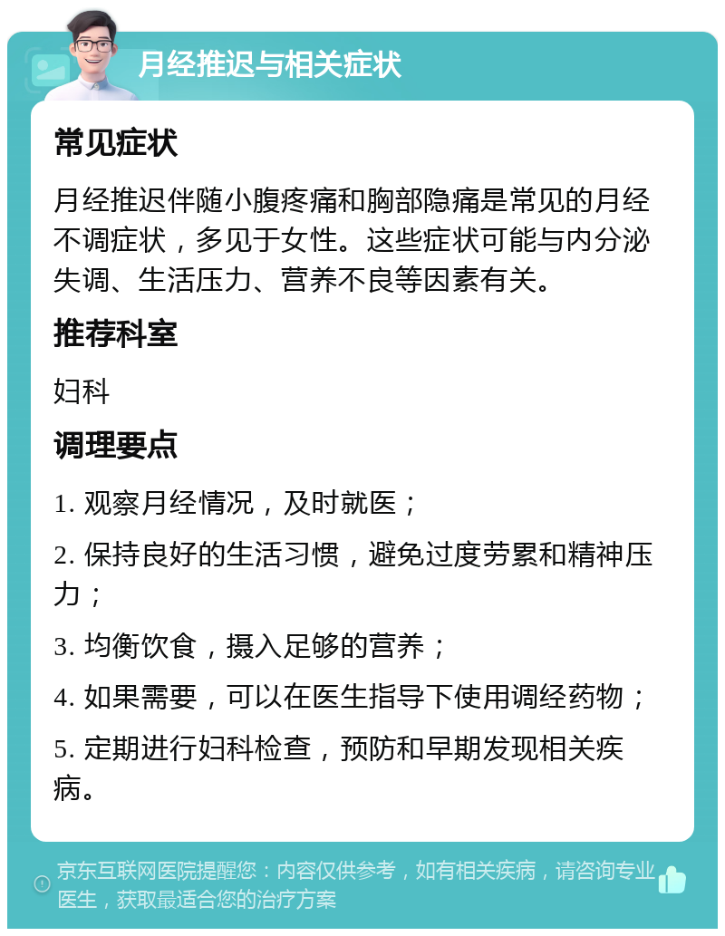 月经推迟与相关症状 常见症状 月经推迟伴随小腹疼痛和胸部隐痛是常见的月经不调症状，多见于女性。这些症状可能与内分泌失调、生活压力、营养不良等因素有关。 推荐科室 妇科 调理要点 1. 观察月经情况，及时就医； 2. 保持良好的生活习惯，避免过度劳累和精神压力； 3. 均衡饮食，摄入足够的营养； 4. 如果需要，可以在医生指导下使用调经药物； 5. 定期进行妇科检查，预防和早期发现相关疾病。