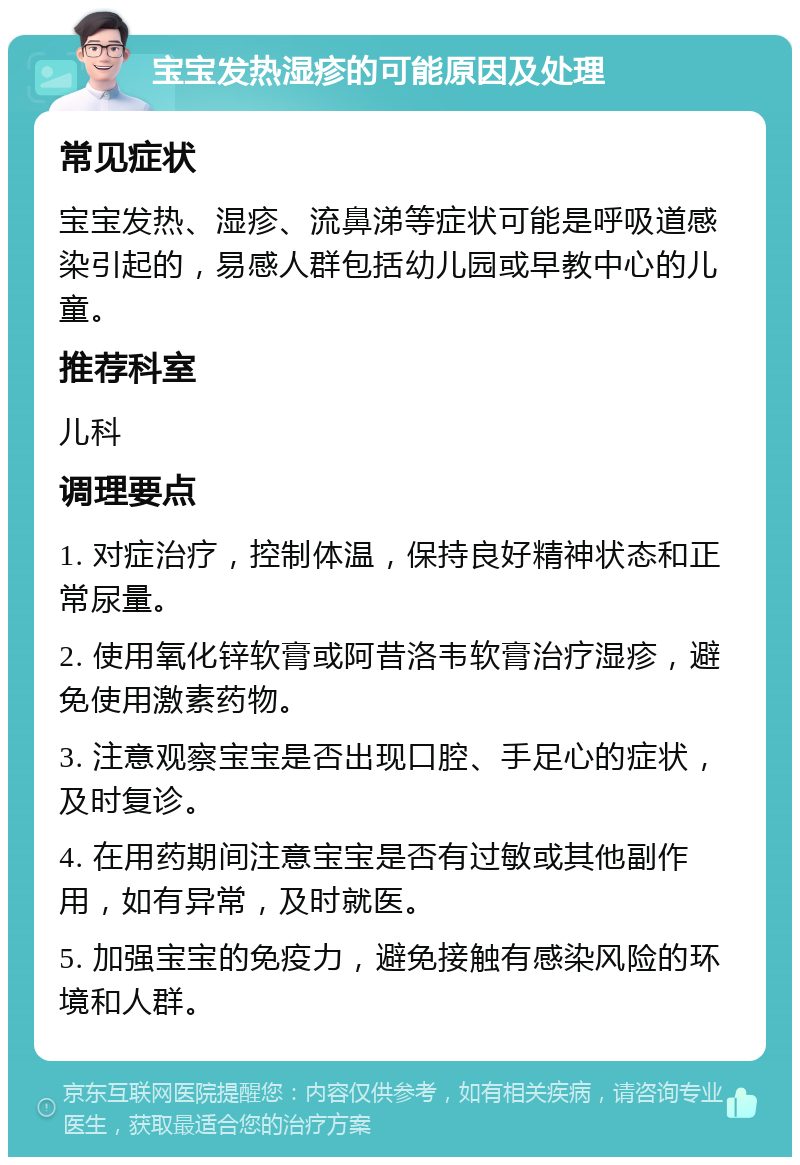 宝宝发热湿疹的可能原因及处理 常见症状 宝宝发热、湿疹、流鼻涕等症状可能是呼吸道感染引起的，易感人群包括幼儿园或早教中心的儿童。 推荐科室 儿科 调理要点 1. 对症治疗，控制体温，保持良好精神状态和正常尿量。 2. 使用氧化锌软膏或阿昔洛韦软膏治疗湿疹，避免使用激素药物。 3. 注意观察宝宝是否出现口腔、手足心的症状，及时复诊。 4. 在用药期间注意宝宝是否有过敏或其他副作用，如有异常，及时就医。 5. 加强宝宝的免疫力，避免接触有感染风险的环境和人群。