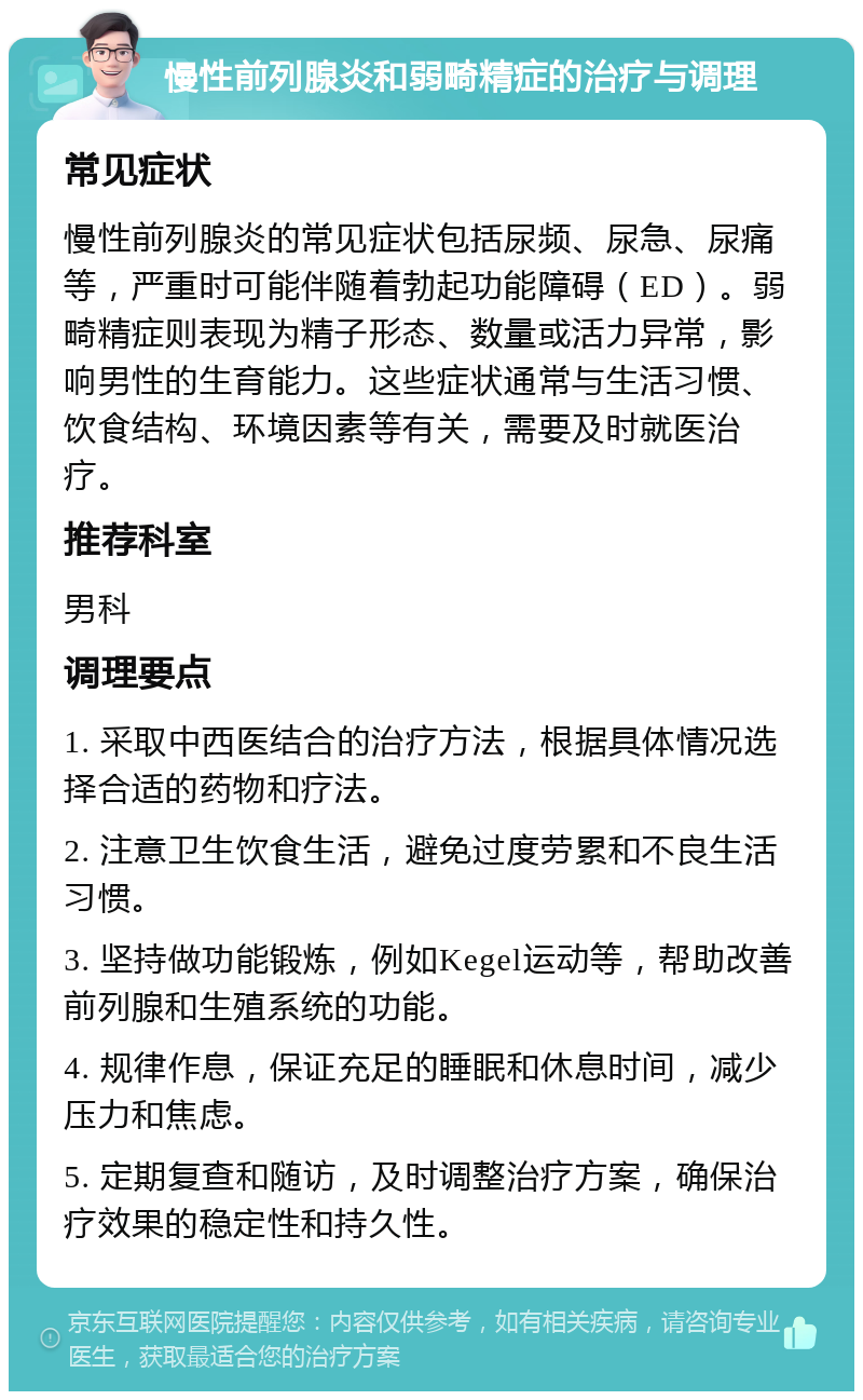 慢性前列腺炎和弱畸精症的治疗与调理 常见症状 慢性前列腺炎的常见症状包括尿频、尿急、尿痛等，严重时可能伴随着勃起功能障碍（ED）。弱畸精症则表现为精子形态、数量或活力异常，影响男性的生育能力。这些症状通常与生活习惯、饮食结构、环境因素等有关，需要及时就医治疗。 推荐科室 男科 调理要点 1. 采取中西医结合的治疗方法，根据具体情况选择合适的药物和疗法。 2. 注意卫生饮食生活，避免过度劳累和不良生活习惯。 3. 坚持做功能锻炼，例如Kegel运动等，帮助改善前列腺和生殖系统的功能。 4. 规律作息，保证充足的睡眠和休息时间，减少压力和焦虑。 5. 定期复查和随访，及时调整治疗方案，确保治疗效果的稳定性和持久性。