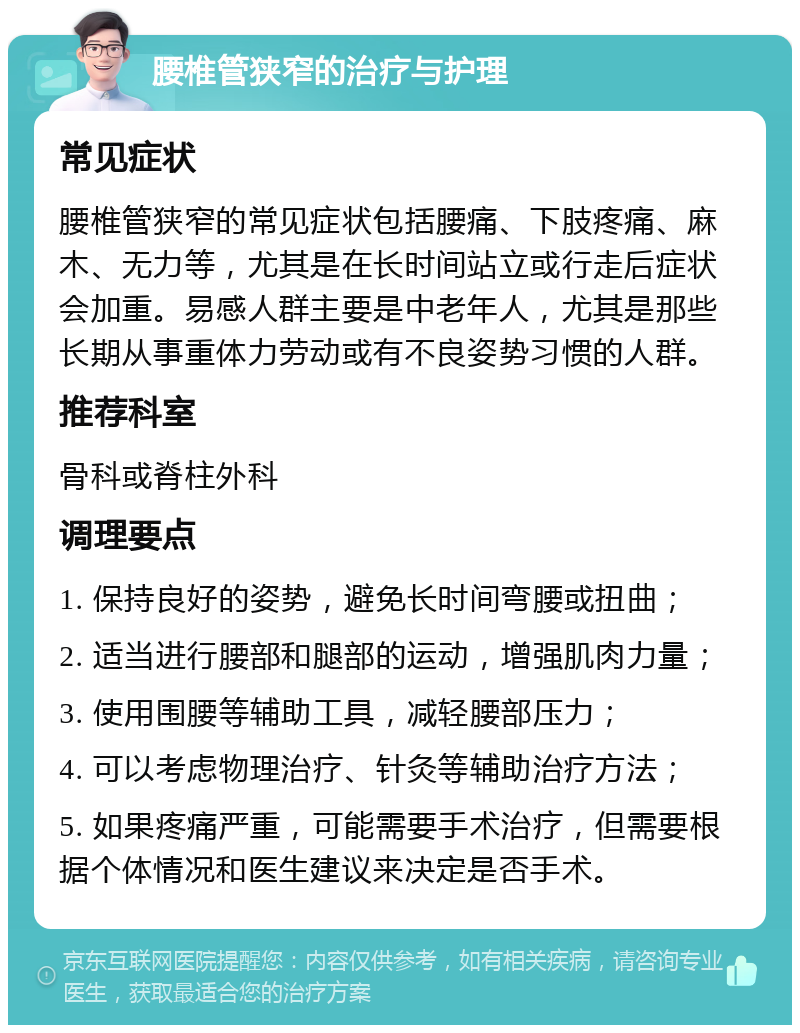 腰椎管狭窄的治疗与护理 常见症状 腰椎管狭窄的常见症状包括腰痛、下肢疼痛、麻木、无力等，尤其是在长时间站立或行走后症状会加重。易感人群主要是中老年人，尤其是那些长期从事重体力劳动或有不良姿势习惯的人群。 推荐科室 骨科或脊柱外科 调理要点 1. 保持良好的姿势，避免长时间弯腰或扭曲； 2. 适当进行腰部和腿部的运动，增强肌肉力量； 3. 使用围腰等辅助工具，减轻腰部压力； 4. 可以考虑物理治疗、针灸等辅助治疗方法； 5. 如果疼痛严重，可能需要手术治疗，但需要根据个体情况和医生建议来决定是否手术。