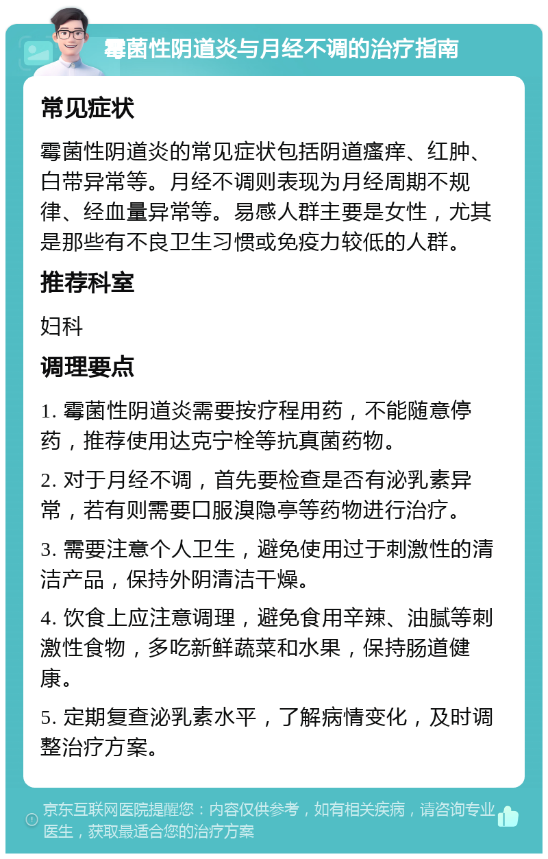 霉菌性阴道炎与月经不调的治疗指南 常见症状 霉菌性阴道炎的常见症状包括阴道瘙痒、红肿、白带异常等。月经不调则表现为月经周期不规律、经血量异常等。易感人群主要是女性，尤其是那些有不良卫生习惯或免疫力较低的人群。 推荐科室 妇科 调理要点 1. 霉菌性阴道炎需要按疗程用药，不能随意停药，推荐使用达克宁栓等抗真菌药物。 2. 对于月经不调，首先要检查是否有泌乳素异常，若有则需要口服溴隐亭等药物进行治疗。 3. 需要注意个人卫生，避免使用过于刺激性的清洁产品，保持外阴清洁干燥。 4. 饮食上应注意调理，避免食用辛辣、油腻等刺激性食物，多吃新鲜蔬菜和水果，保持肠道健康。 5. 定期复查泌乳素水平，了解病情变化，及时调整治疗方案。