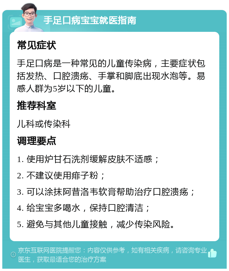 手足口病宝宝就医指南 常见症状 手足口病是一种常见的儿童传染病，主要症状包括发热、口腔溃疡、手掌和脚底出现水泡等。易感人群为5岁以下的儿童。 推荐科室 儿科或传染科 调理要点 1. 使用炉甘石洗剂缓解皮肤不适感； 2. 不建议使用痱子粉； 3. 可以涂抹阿昔洛韦软膏帮助治疗口腔溃疡； 4. 给宝宝多喝水，保持口腔清洁； 5. 避免与其他儿童接触，减少传染风险。