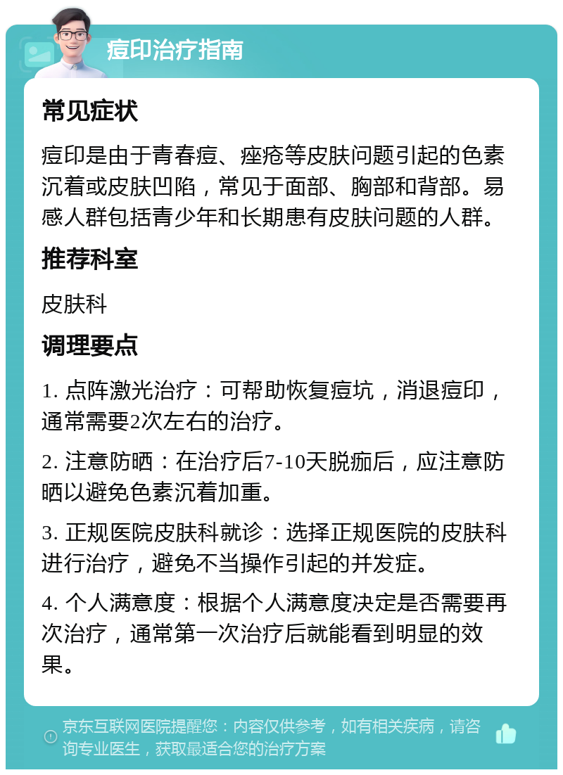 痘印治疗指南 常见症状 痘印是由于青春痘、痤疮等皮肤问题引起的色素沉着或皮肤凹陷，常见于面部、胸部和背部。易感人群包括青少年和长期患有皮肤问题的人群。 推荐科室 皮肤科 调理要点 1. 点阵激光治疗：可帮助恢复痘坑，消退痘印，通常需要2次左右的治疗。 2. 注意防晒：在治疗后7-10天脱痂后，应注意防晒以避免色素沉着加重。 3. 正规医院皮肤科就诊：选择正规医院的皮肤科进行治疗，避免不当操作引起的并发症。 4. 个人满意度：根据个人满意度决定是否需要再次治疗，通常第一次治疗后就能看到明显的效果。