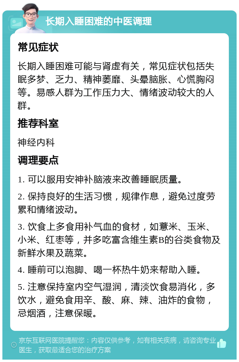 长期入睡困难的中医调理 常见症状 长期入睡困难可能与肾虚有关，常见症状包括失眠多梦、乏力、精神萎靡、头晕脑胀、心慌胸闷等。易感人群为工作压力大、情绪波动较大的人群。 推荐科室 神经内科 调理要点 1. 可以服用安神补脑液来改善睡眠质量。 2. 保持良好的生活习惯，规律作息，避免过度劳累和情绪波动。 3. 饮食上多食用补气血的食材，如薏米、玉米、小米、红枣等，并多吃富含维生素B的谷类食物及新鲜水果及蔬菜。 4. 睡前可以泡脚、喝一杯热牛奶来帮助入睡。 5. 注意保持室内空气湿润，清淡饮食易消化，多饮水，避免食用辛、酸、麻、辣、油炸的食物，忌烟酒，注意保暖。