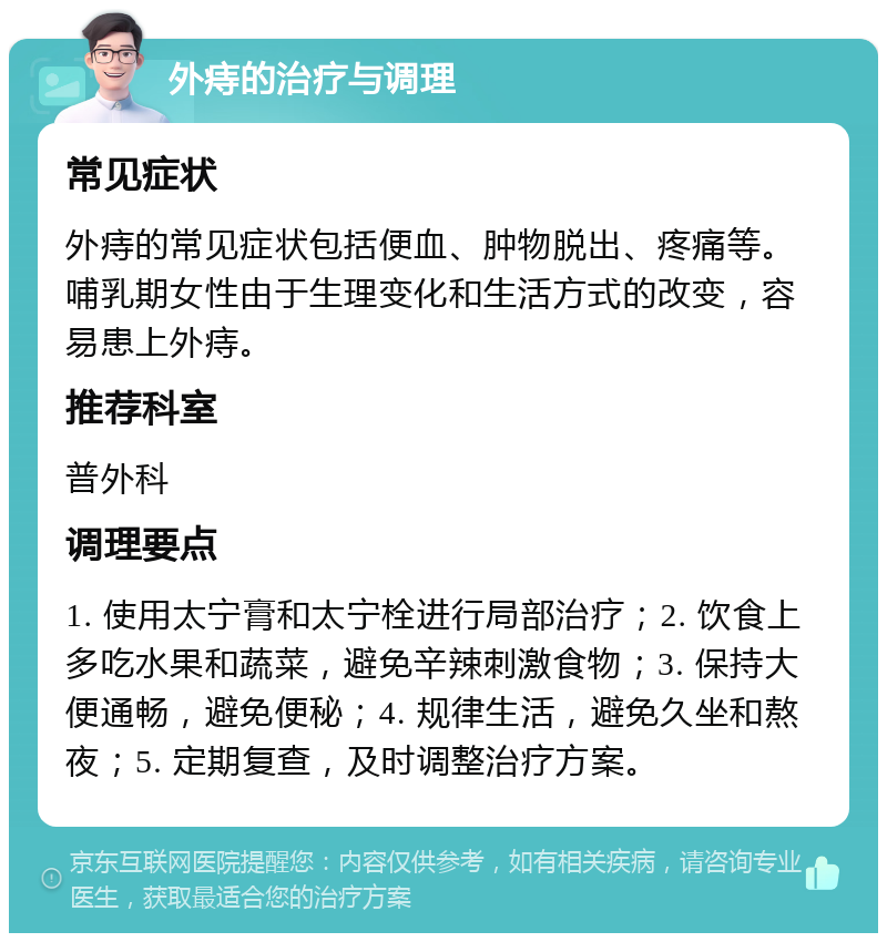 外痔的治疗与调理 常见症状 外痔的常见症状包括便血、肿物脱出、疼痛等。哺乳期女性由于生理变化和生活方式的改变，容易患上外痔。 推荐科室 普外科 调理要点 1. 使用太宁膏和太宁栓进行局部治疗；2. 饮食上多吃水果和蔬菜，避免辛辣刺激食物；3. 保持大便通畅，避免便秘；4. 规律生活，避免久坐和熬夜；5. 定期复查，及时调整治疗方案。