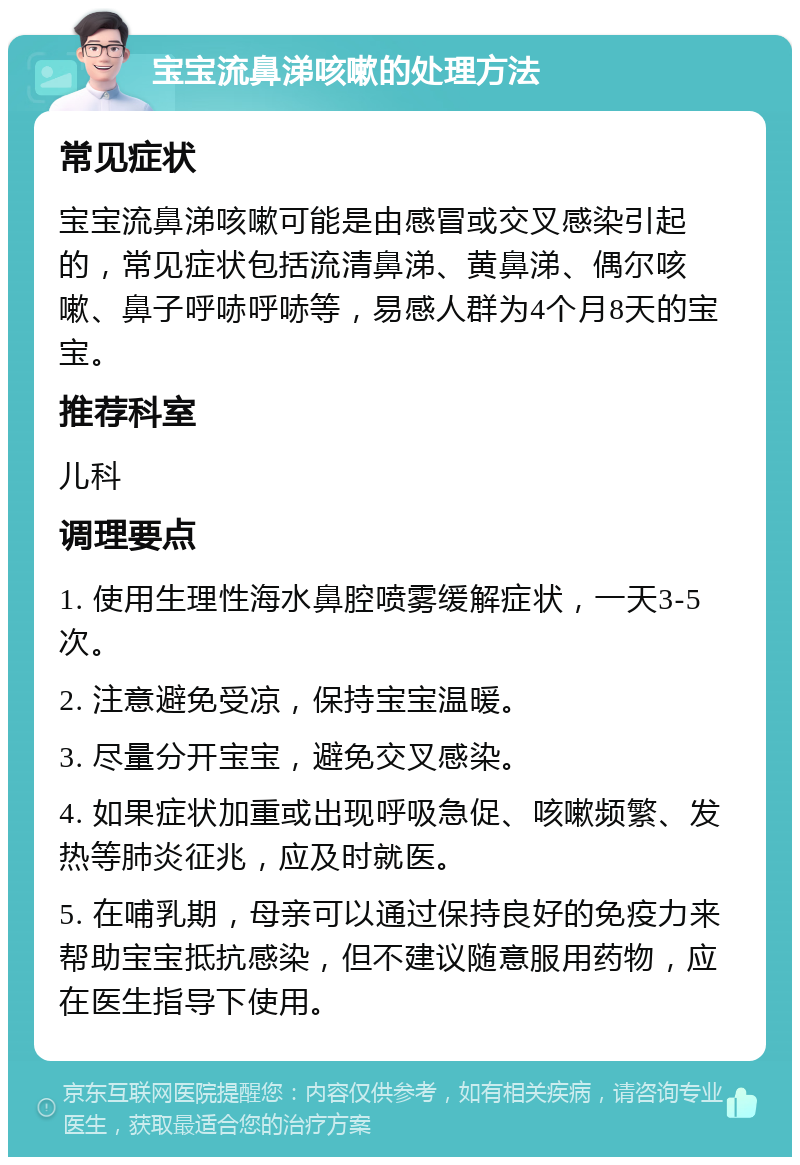 宝宝流鼻涕咳嗽的处理方法 常见症状 宝宝流鼻涕咳嗽可能是由感冒或交叉感染引起的，常见症状包括流清鼻涕、黄鼻涕、偶尔咳嗽、鼻子呼哧呼哧等，易感人群为4个月8天的宝宝。 推荐科室 儿科 调理要点 1. 使用生理性海水鼻腔喷雾缓解症状，一天3-5次。 2. 注意避免受凉，保持宝宝温暖。 3. 尽量分开宝宝，避免交叉感染。 4. 如果症状加重或出现呼吸急促、咳嗽频繁、发热等肺炎征兆，应及时就医。 5. 在哺乳期，母亲可以通过保持良好的免疫力来帮助宝宝抵抗感染，但不建议随意服用药物，应在医生指导下使用。