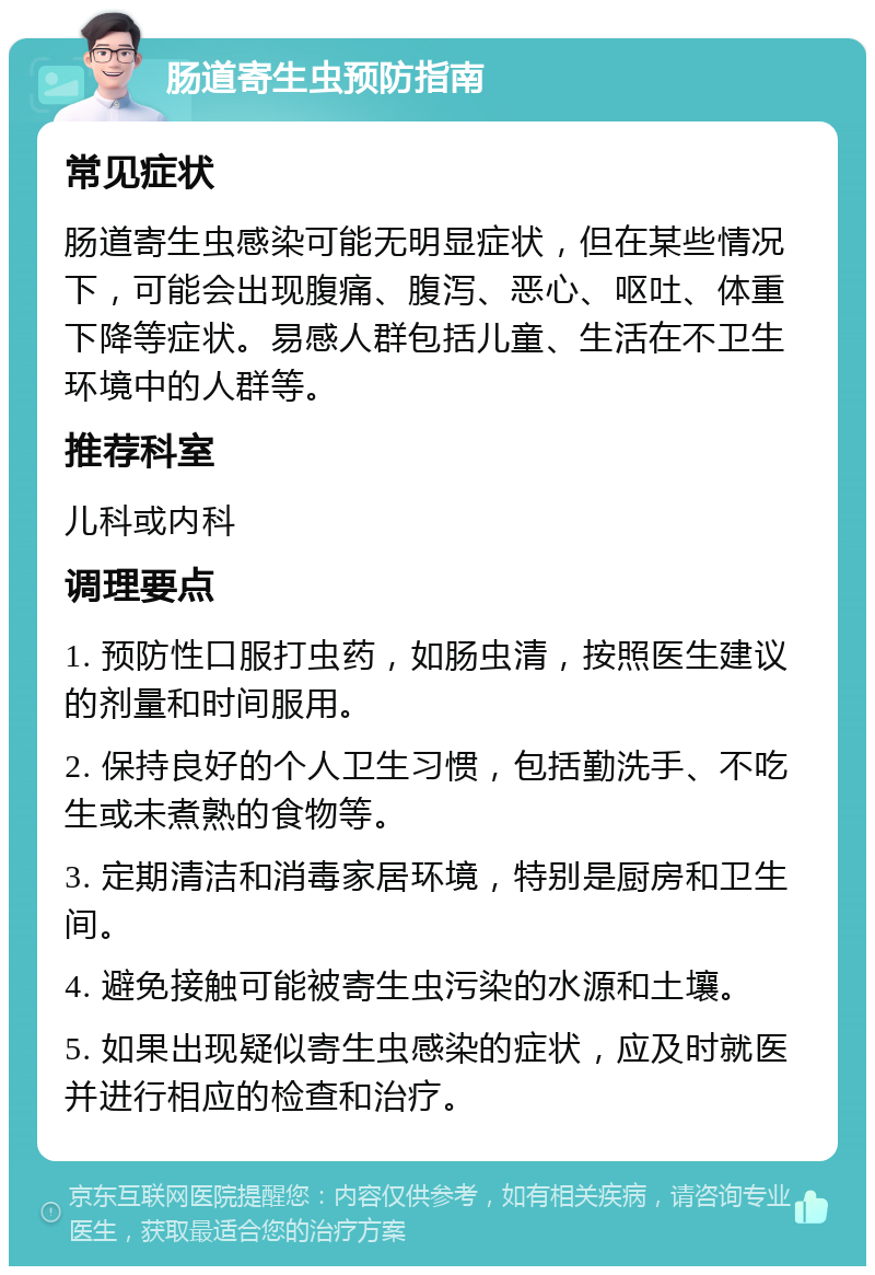 肠道寄生虫预防指南 常见症状 肠道寄生虫感染可能无明显症状，但在某些情况下，可能会出现腹痛、腹泻、恶心、呕吐、体重下降等症状。易感人群包括儿童、生活在不卫生环境中的人群等。 推荐科室 儿科或内科 调理要点 1. 预防性口服打虫药，如肠虫清，按照医生建议的剂量和时间服用。 2. 保持良好的个人卫生习惯，包括勤洗手、不吃生或未煮熟的食物等。 3. 定期清洁和消毒家居环境，特别是厨房和卫生间。 4. 避免接触可能被寄生虫污染的水源和土壤。 5. 如果出现疑似寄生虫感染的症状，应及时就医并进行相应的检查和治疗。