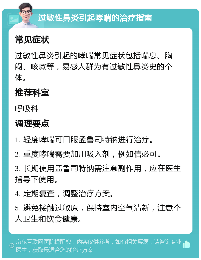 过敏性鼻炎引起哮喘的治疗指南 常见症状 过敏性鼻炎引起的哮喘常见症状包括喘息、胸闷、咳嗽等，易感人群为有过敏性鼻炎史的个体。 推荐科室 呼吸科 调理要点 1. 轻度哮喘可口服孟鲁司特钠进行治疗。 2. 重度哮喘需要加用吸入剂，例如信必可。 3. 长期使用孟鲁司特钠需注意副作用，应在医生指导下使用。 4. 定期复查，调整治疗方案。 5. 避免接触过敏原，保持室内空气清新，注意个人卫生和饮食健康。