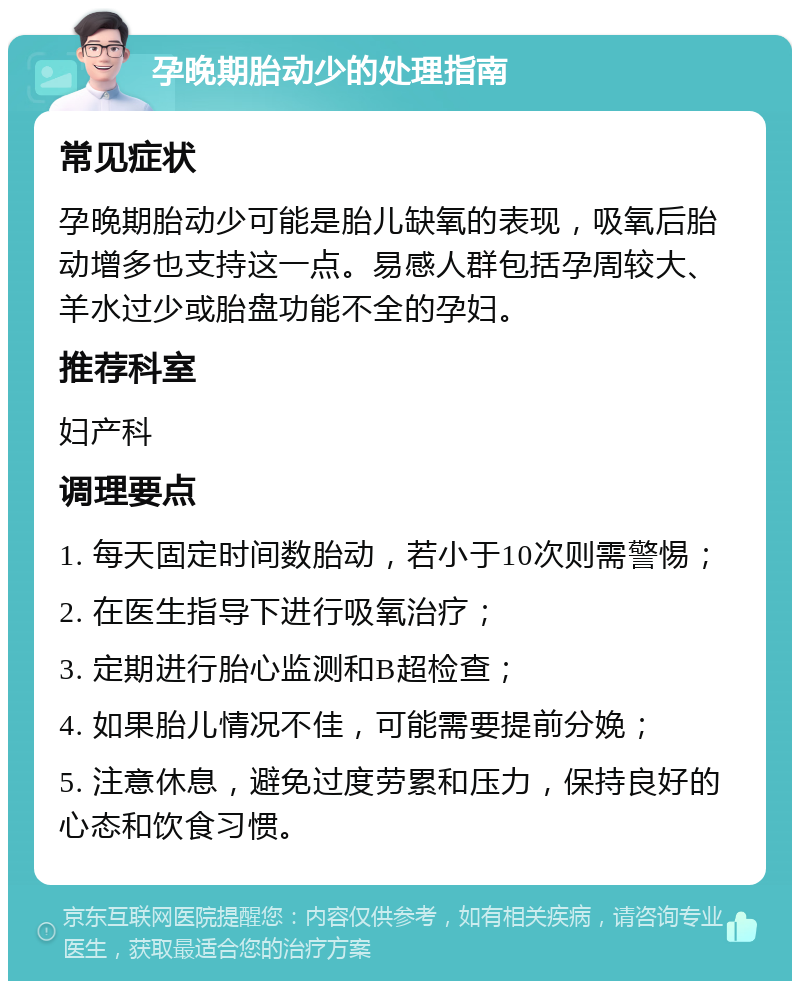 孕晚期胎动少的处理指南 常见症状 孕晚期胎动少可能是胎儿缺氧的表现，吸氧后胎动增多也支持这一点。易感人群包括孕周较大、羊水过少或胎盘功能不全的孕妇。 推荐科室 妇产科 调理要点 1. 每天固定时间数胎动，若小于10次则需警惕； 2. 在医生指导下进行吸氧治疗； 3. 定期进行胎心监测和B超检查； 4. 如果胎儿情况不佳，可能需要提前分娩； 5. 注意休息，避免过度劳累和压力，保持良好的心态和饮食习惯。