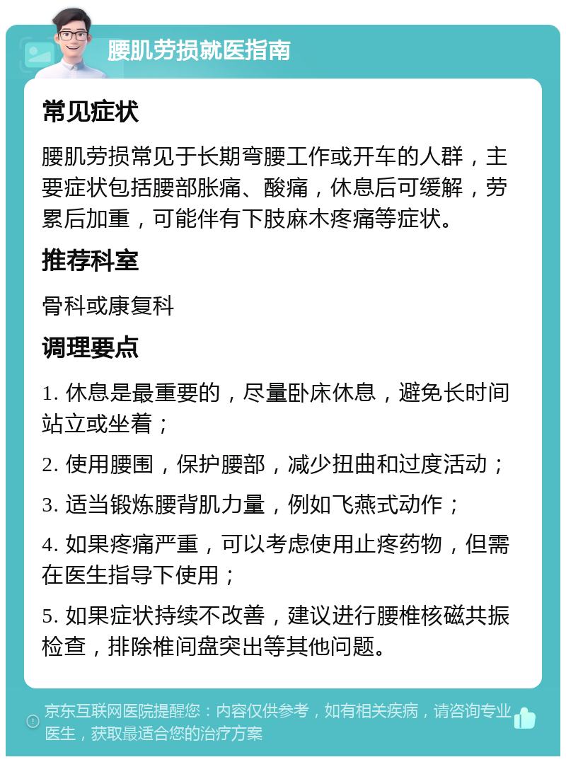 腰肌劳损就医指南 常见症状 腰肌劳损常见于长期弯腰工作或开车的人群，主要症状包括腰部胀痛、酸痛，休息后可缓解，劳累后加重，可能伴有下肢麻木疼痛等症状。 推荐科室 骨科或康复科 调理要点 1. 休息是最重要的，尽量卧床休息，避免长时间站立或坐着； 2. 使用腰围，保护腰部，减少扭曲和过度活动； 3. 适当锻炼腰背肌力量，例如飞燕式动作； 4. 如果疼痛严重，可以考虑使用止疼药物，但需在医生指导下使用； 5. 如果症状持续不改善，建议进行腰椎核磁共振检查，排除椎间盘突出等其他问题。