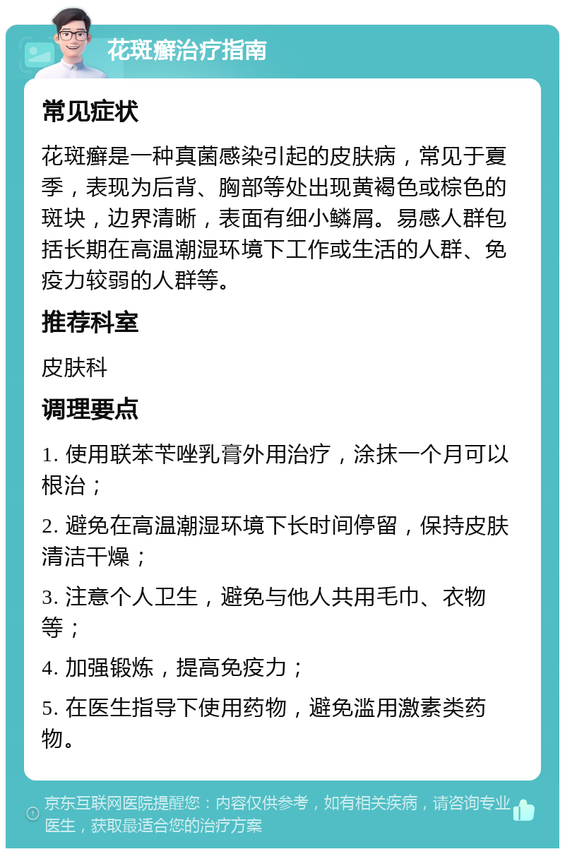 花斑癣治疗指南 常见症状 花斑癣是一种真菌感染引起的皮肤病，常见于夏季，表现为后背、胸部等处出现黄褐色或棕色的斑块，边界清晰，表面有细小鳞屑。易感人群包括长期在高温潮湿环境下工作或生活的人群、免疫力较弱的人群等。 推荐科室 皮肤科 调理要点 1. 使用联苯苄唑乳膏外用治疗，涂抹一个月可以根治； 2. 避免在高温潮湿环境下长时间停留，保持皮肤清洁干燥； 3. 注意个人卫生，避免与他人共用毛巾、衣物等； 4. 加强锻炼，提高免疫力； 5. 在医生指导下使用药物，避免滥用激素类药物。