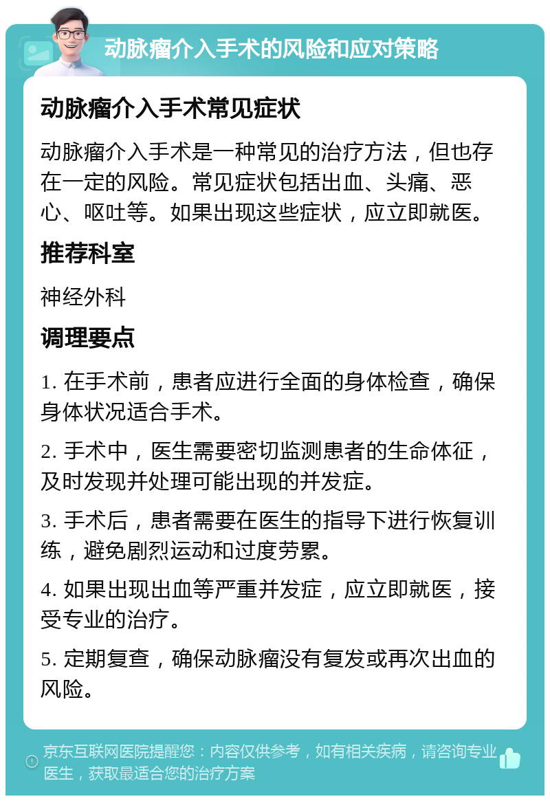 动脉瘤介入手术的风险和应对策略 动脉瘤介入手术常见症状 动脉瘤介入手术是一种常见的治疗方法，但也存在一定的风险。常见症状包括出血、头痛、恶心、呕吐等。如果出现这些症状，应立即就医。 推荐科室 神经外科 调理要点 1. 在手术前，患者应进行全面的身体检查，确保身体状况适合手术。 2. 手术中，医生需要密切监测患者的生命体征，及时发现并处理可能出现的并发症。 3. 手术后，患者需要在医生的指导下进行恢复训练，避免剧烈运动和过度劳累。 4. 如果出现出血等严重并发症，应立即就医，接受专业的治疗。 5. 定期复查，确保动脉瘤没有复发或再次出血的风险。