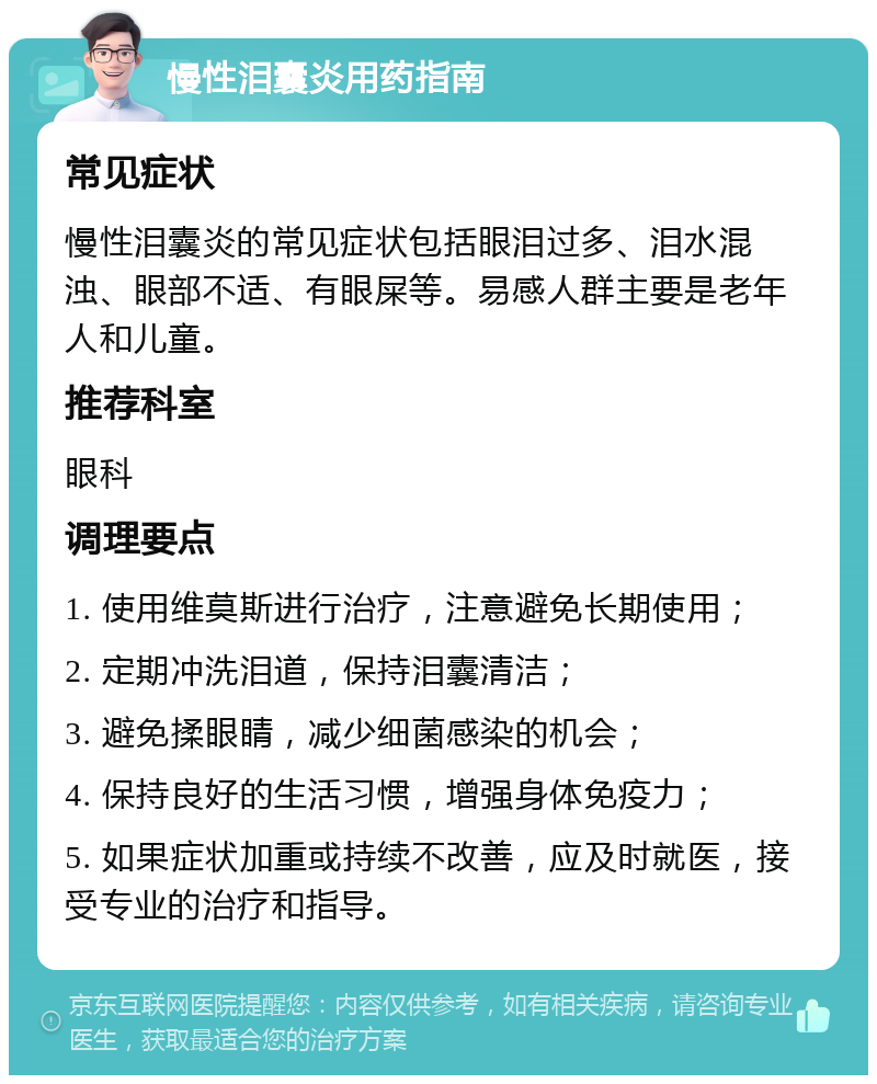 慢性泪囊炎用药指南 常见症状 慢性泪囊炎的常见症状包括眼泪过多、泪水混浊、眼部不适、有眼屎等。易感人群主要是老年人和儿童。 推荐科室 眼科 调理要点 1. 使用维莫斯进行治疗，注意避免长期使用； 2. 定期冲洗泪道，保持泪囊清洁； 3. 避免揉眼睛，减少细菌感染的机会； 4. 保持良好的生活习惯，增强身体免疫力； 5. 如果症状加重或持续不改善，应及时就医，接受专业的治疗和指导。