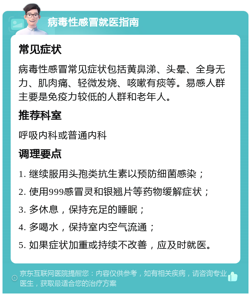 病毒性感冒就医指南 常见症状 病毒性感冒常见症状包括黄鼻涕、头晕、全身无力、肌肉痛、轻微发烧、咳嗽有痰等。易感人群主要是免疫力较低的人群和老年人。 推荐科室 呼吸内科或普通内科 调理要点 1. 继续服用头孢类抗生素以预防细菌感染； 2. 使用999感冒灵和银翘片等药物缓解症状； 3. 多休息，保持充足的睡眠； 4. 多喝水，保持室内空气流通； 5. 如果症状加重或持续不改善，应及时就医。