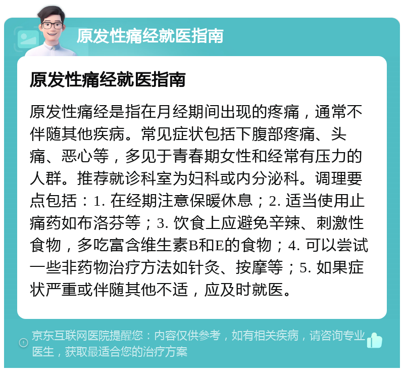 原发性痛经就医指南 原发性痛经就医指南 原发性痛经是指在月经期间出现的疼痛，通常不伴随其他疾病。常见症状包括下腹部疼痛、头痛、恶心等，多见于青春期女性和经常有压力的人群。推荐就诊科室为妇科或内分泌科。调理要点包括：1. 在经期注意保暖休息；2. 适当使用止痛药如布洛芬等；3. 饮食上应避免辛辣、刺激性食物，多吃富含维生素B和E的食物；4. 可以尝试一些非药物治疗方法如针灸、按摩等；5. 如果症状严重或伴随其他不适，应及时就医。