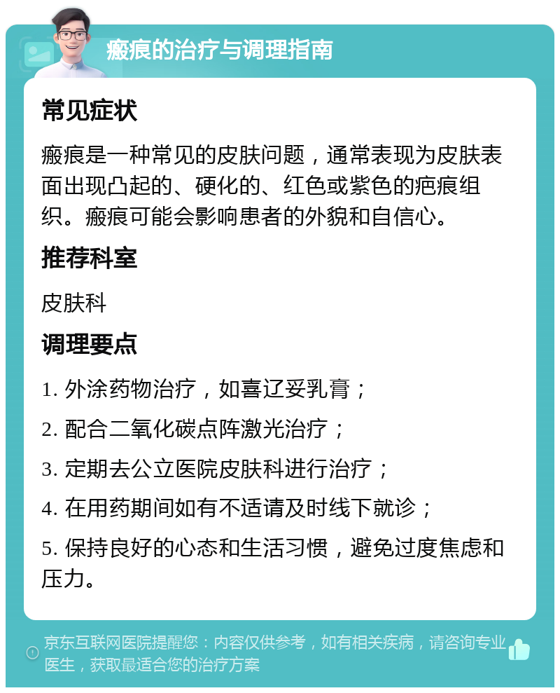 瘢痕的治疗与调理指南 常见症状 瘢痕是一种常见的皮肤问题，通常表现为皮肤表面出现凸起的、硬化的、红色或紫色的疤痕组织。瘢痕可能会影响患者的外貌和自信心。 推荐科室 皮肤科 调理要点 1. 外涂药物治疗，如喜辽妥乳膏； 2. 配合二氧化碳点阵激光治疗； 3. 定期去公立医院皮肤科进行治疗； 4. 在用药期间如有不适请及时线下就诊； 5. 保持良好的心态和生活习惯，避免过度焦虑和压力。