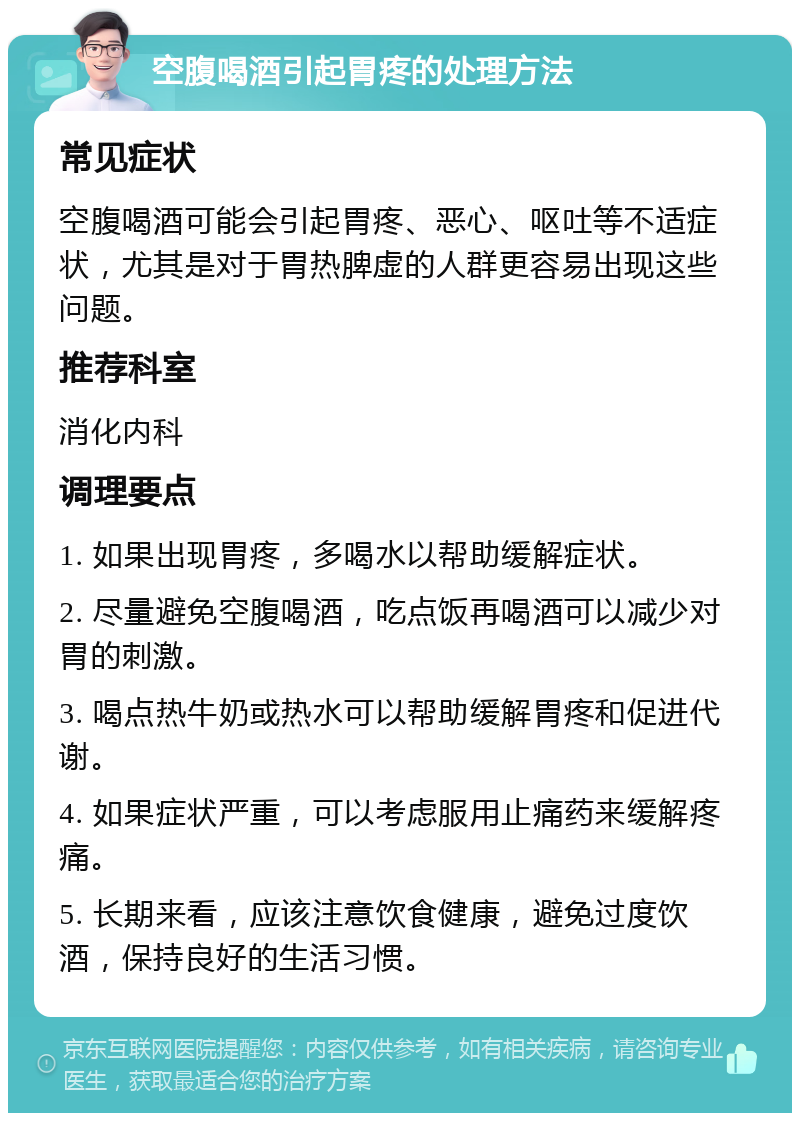 空腹喝酒引起胃疼的处理方法 常见症状 空腹喝酒可能会引起胃疼、恶心、呕吐等不适症状，尤其是对于胃热脾虚的人群更容易出现这些问题。 推荐科室 消化内科 调理要点 1. 如果出现胃疼，多喝水以帮助缓解症状。 2. 尽量避免空腹喝酒，吃点饭再喝酒可以减少对胃的刺激。 3. 喝点热牛奶或热水可以帮助缓解胃疼和促进代谢。 4. 如果症状严重，可以考虑服用止痛药来缓解疼痛。 5. 长期来看，应该注意饮食健康，避免过度饮酒，保持良好的生活习惯。