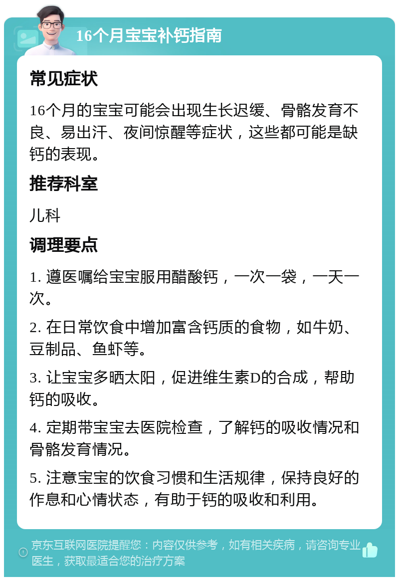 16个月宝宝补钙指南 常见症状 16个月的宝宝可能会出现生长迟缓、骨骼发育不良、易出汗、夜间惊醒等症状，这些都可能是缺钙的表现。 推荐科室 儿科 调理要点 1. 遵医嘱给宝宝服用醋酸钙，一次一袋，一天一次。 2. 在日常饮食中增加富含钙质的食物，如牛奶、豆制品、鱼虾等。 3. 让宝宝多晒太阳，促进维生素D的合成，帮助钙的吸收。 4. 定期带宝宝去医院检查，了解钙的吸收情况和骨骼发育情况。 5. 注意宝宝的饮食习惯和生活规律，保持良好的作息和心情状态，有助于钙的吸收和利用。