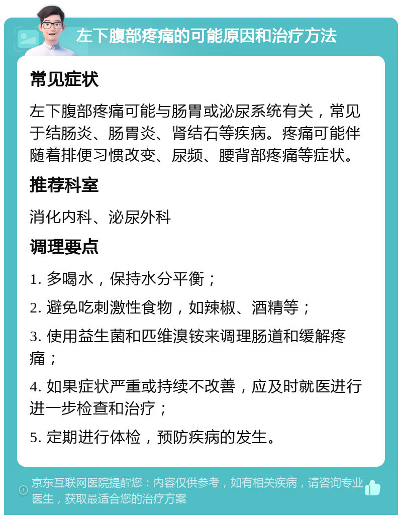 左下腹部疼痛的可能原因和治疗方法 常见症状 左下腹部疼痛可能与肠胃或泌尿系统有关，常见于结肠炎、肠胃炎、肾结石等疾病。疼痛可能伴随着排便习惯改变、尿频、腰背部疼痛等症状。 推荐科室 消化内科、泌尿外科 调理要点 1. 多喝水，保持水分平衡； 2. 避免吃刺激性食物，如辣椒、酒精等； 3. 使用益生菌和匹维溴铵来调理肠道和缓解疼痛； 4. 如果症状严重或持续不改善，应及时就医进行进一步检查和治疗； 5. 定期进行体检，预防疾病的发生。