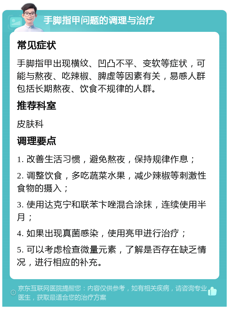 手脚指甲问题的调理与治疗 常见症状 手脚指甲出现横纹、凹凸不平、变软等症状，可能与熬夜、吃辣椒、脾虚等因素有关，易感人群包括长期熬夜、饮食不规律的人群。 推荐科室 皮肤科 调理要点 1. 改善生活习惯，避免熬夜，保持规律作息； 2. 调整饮食，多吃蔬菜水果，减少辣椒等刺激性食物的摄入； 3. 使用达克宁和联苯卞唑混合涂抹，连续使用半月； 4. 如果出现真菌感染，使用亮甲进行治疗； 5. 可以考虑检查微量元素，了解是否存在缺乏情况，进行相应的补充。