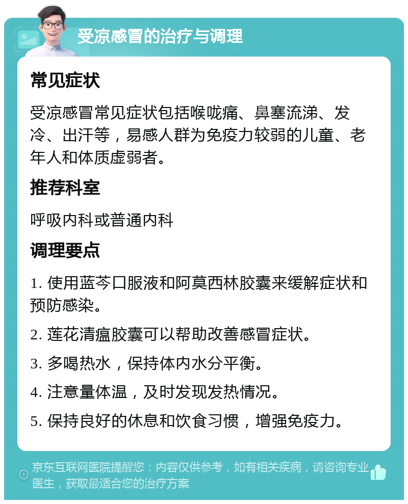 受凉感冒的治疗与调理 常见症状 受凉感冒常见症状包括喉咙痛、鼻塞流涕、发冷、出汗等，易感人群为免疫力较弱的儿童、老年人和体质虚弱者。 推荐科室 呼吸内科或普通内科 调理要点 1. 使用蓝芩口服液和阿莫西林胶囊来缓解症状和预防感染。 2. 莲花清瘟胶囊可以帮助改善感冒症状。 3. 多喝热水，保持体内水分平衡。 4. 注意量体温，及时发现发热情况。 5. 保持良好的休息和饮食习惯，增强免疫力。