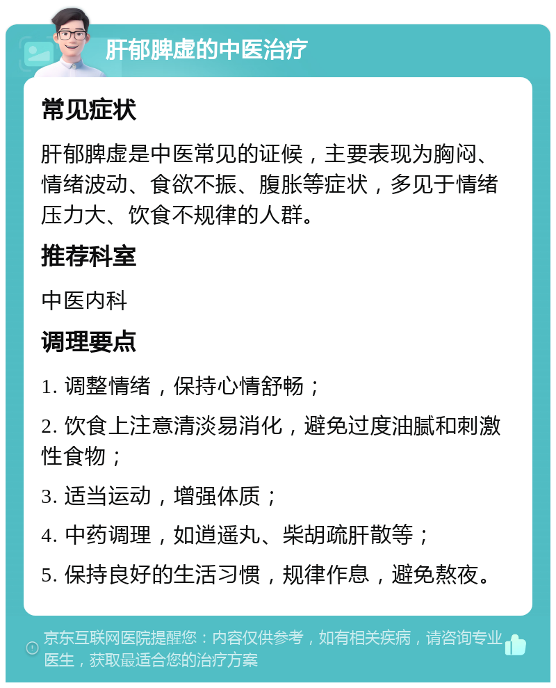 肝郁脾虚的中医治疗 常见症状 肝郁脾虚是中医常见的证候，主要表现为胸闷、情绪波动、食欲不振、腹胀等症状，多见于情绪压力大、饮食不规律的人群。 推荐科室 中医内科 调理要点 1. 调整情绪，保持心情舒畅； 2. 饮食上注意清淡易消化，避免过度油腻和刺激性食物； 3. 适当运动，增强体质； 4. 中药调理，如逍遥丸、柴胡疏肝散等； 5. 保持良好的生活习惯，规律作息，避免熬夜。