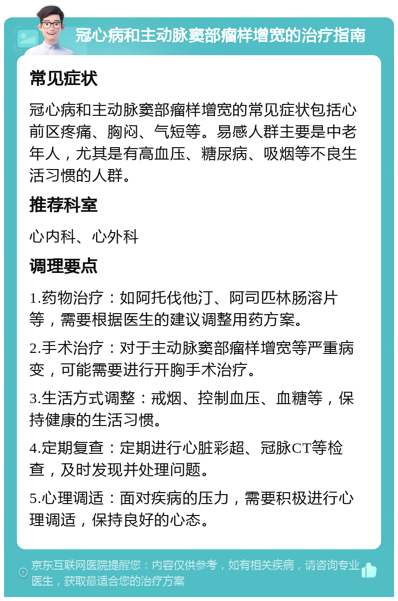 冠心病和主动脉窦部瘤样增宽的治疗指南 常见症状 冠心病和主动脉窦部瘤样增宽的常见症状包括心前区疼痛、胸闷、气短等。易感人群主要是中老年人，尤其是有高血压、糖尿病、吸烟等不良生活习惯的人群。 推荐科室 心内科、心外科 调理要点 1.药物治疗：如阿托伐他汀、阿司匹林肠溶片等，需要根据医生的建议调整用药方案。 2.手术治疗：对于主动脉窦部瘤样增宽等严重病变，可能需要进行开胸手术治疗。 3.生活方式调整：戒烟、控制血压、血糖等，保持健康的生活习惯。 4.定期复查：定期进行心脏彩超、冠脉CT等检查，及时发现并处理问题。 5.心理调适：面对疾病的压力，需要积极进行心理调适，保持良好的心态。