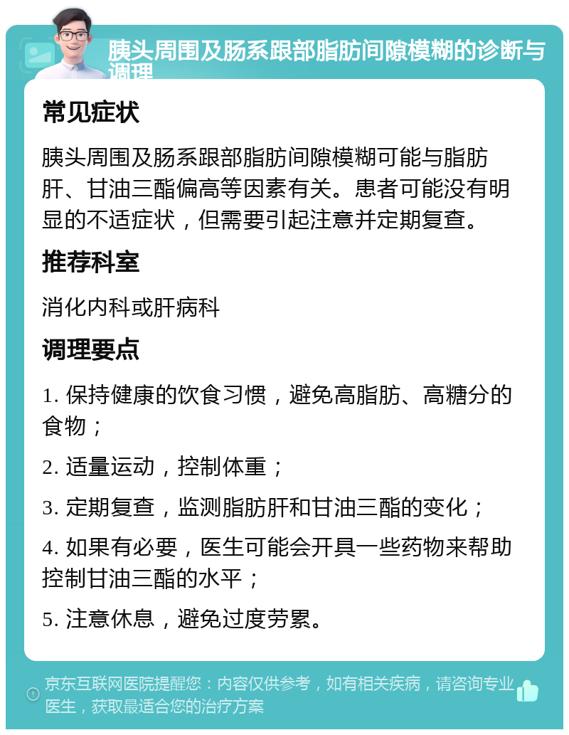 胰头周围及肠系跟部脂肪间隙模糊的诊断与调理 常见症状 胰头周围及肠系跟部脂肪间隙模糊可能与脂肪肝、甘油三酯偏高等因素有关。患者可能没有明显的不适症状，但需要引起注意并定期复查。 推荐科室 消化内科或肝病科 调理要点 1. 保持健康的饮食习惯，避免高脂肪、高糖分的食物； 2. 适量运动，控制体重； 3. 定期复查，监测脂肪肝和甘油三酯的变化； 4. 如果有必要，医生可能会开具一些药物来帮助控制甘油三酯的水平； 5. 注意休息，避免过度劳累。