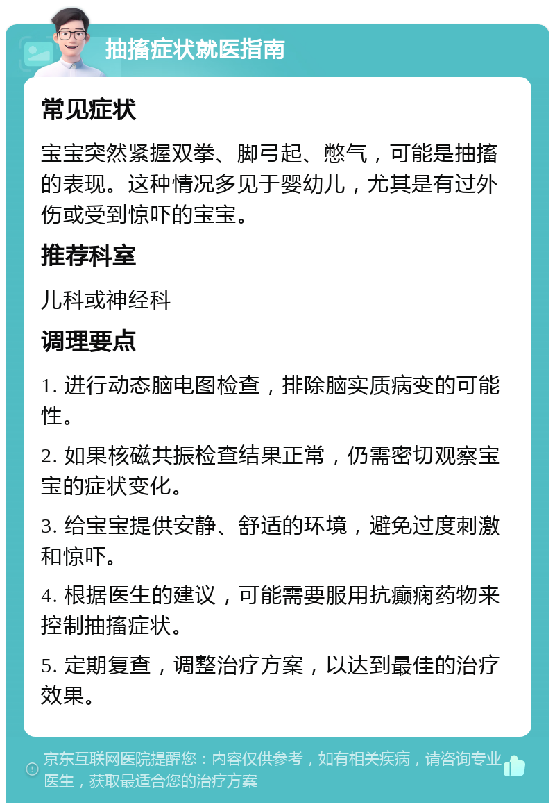 抽搐症状就医指南 常见症状 宝宝突然紧握双拳、脚弓起、憋气，可能是抽搐的表现。这种情况多见于婴幼儿，尤其是有过外伤或受到惊吓的宝宝。 推荐科室 儿科或神经科 调理要点 1. 进行动态脑电图检查，排除脑实质病变的可能性。 2. 如果核磁共振检查结果正常，仍需密切观察宝宝的症状变化。 3. 给宝宝提供安静、舒适的环境，避免过度刺激和惊吓。 4. 根据医生的建议，可能需要服用抗癫痫药物来控制抽搐症状。 5. 定期复查，调整治疗方案，以达到最佳的治疗效果。