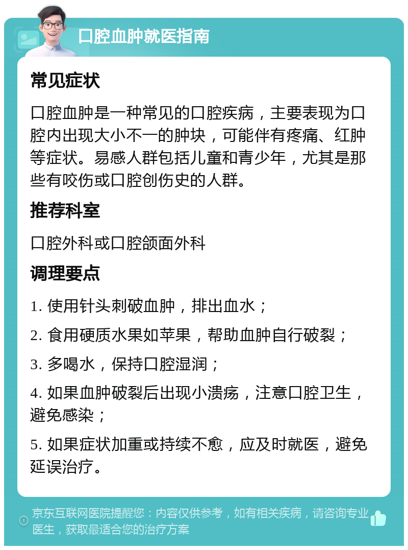 口腔血肿就医指南 常见症状 口腔血肿是一种常见的口腔疾病，主要表现为口腔内出现大小不一的肿块，可能伴有疼痛、红肿等症状。易感人群包括儿童和青少年，尤其是那些有咬伤或口腔创伤史的人群。 推荐科室 口腔外科或口腔颌面外科 调理要点 1. 使用针头刺破血肿，排出血水； 2. 食用硬质水果如苹果，帮助血肿自行破裂； 3. 多喝水，保持口腔湿润； 4. 如果血肿破裂后出现小溃疡，注意口腔卫生，避免感染； 5. 如果症状加重或持续不愈，应及时就医，避免延误治疗。