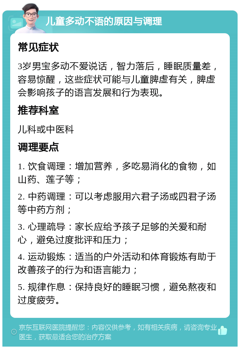 儿童多动不语的原因与调理 常见症状 3岁男宝多动不爱说话，智力落后，睡眠质量差，容易惊醒，这些症状可能与儿童脾虚有关，脾虚会影响孩子的语言发展和行为表现。 推荐科室 儿科或中医科 调理要点 1. 饮食调理：增加营养，多吃易消化的食物，如山药、莲子等； 2. 中药调理：可以考虑服用六君子汤或四君子汤等中药方剂； 3. 心理疏导：家长应给予孩子足够的关爱和耐心，避免过度批评和压力； 4. 运动锻炼：适当的户外活动和体育锻炼有助于改善孩子的行为和语言能力； 5. 规律作息：保持良好的睡眠习惯，避免熬夜和过度疲劳。