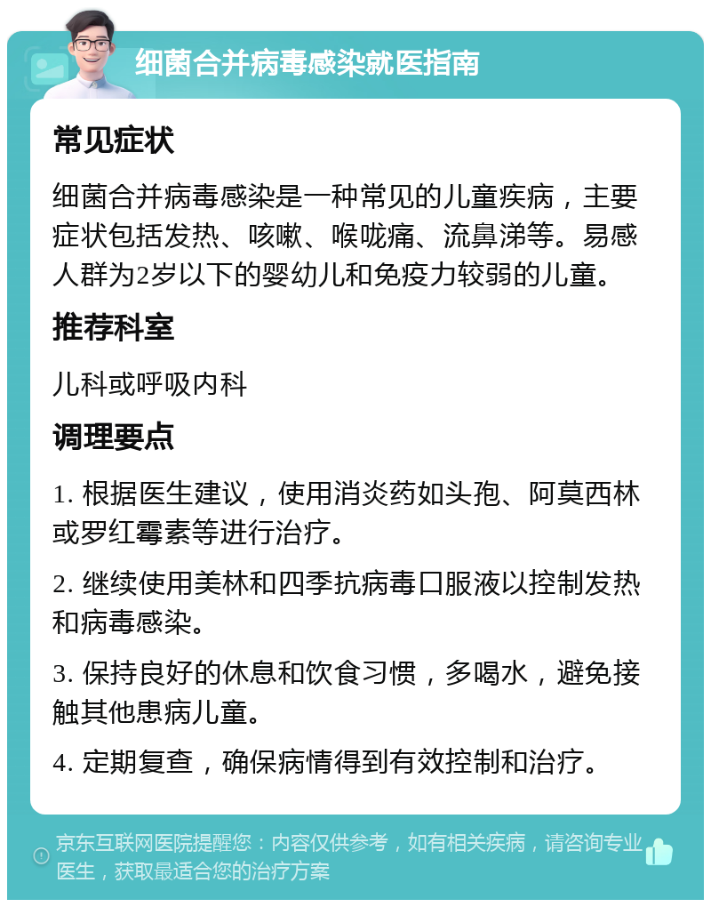 细菌合并病毒感染就医指南 常见症状 细菌合并病毒感染是一种常见的儿童疾病，主要症状包括发热、咳嗽、喉咙痛、流鼻涕等。易感人群为2岁以下的婴幼儿和免疫力较弱的儿童。 推荐科室 儿科或呼吸内科 调理要点 1. 根据医生建议，使用消炎药如头孢、阿莫西林或罗红霉素等进行治疗。 2. 继续使用美林和四季抗病毒口服液以控制发热和病毒感染。 3. 保持良好的休息和饮食习惯，多喝水，避免接触其他患病儿童。 4. 定期复查，确保病情得到有效控制和治疗。