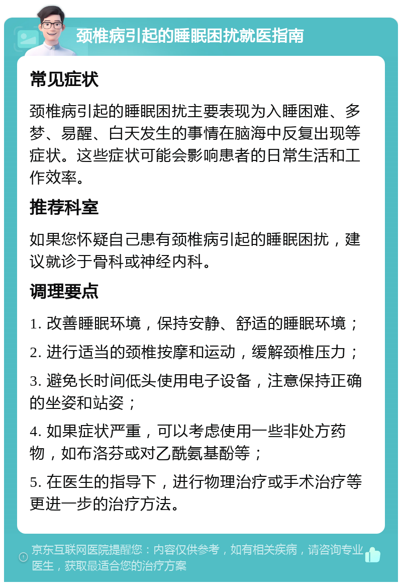 颈椎病引起的睡眠困扰就医指南 常见症状 颈椎病引起的睡眠困扰主要表现为入睡困难、多梦、易醒、白天发生的事情在脑海中反复出现等症状。这些症状可能会影响患者的日常生活和工作效率。 推荐科室 如果您怀疑自己患有颈椎病引起的睡眠困扰，建议就诊于骨科或神经内科。 调理要点 1. 改善睡眠环境，保持安静、舒适的睡眠环境； 2. 进行适当的颈椎按摩和运动，缓解颈椎压力； 3. 避免长时间低头使用电子设备，注意保持正确的坐姿和站姿； 4. 如果症状严重，可以考虑使用一些非处方药物，如布洛芬或对乙酰氨基酚等； 5. 在医生的指导下，进行物理治疗或手术治疗等更进一步的治疗方法。