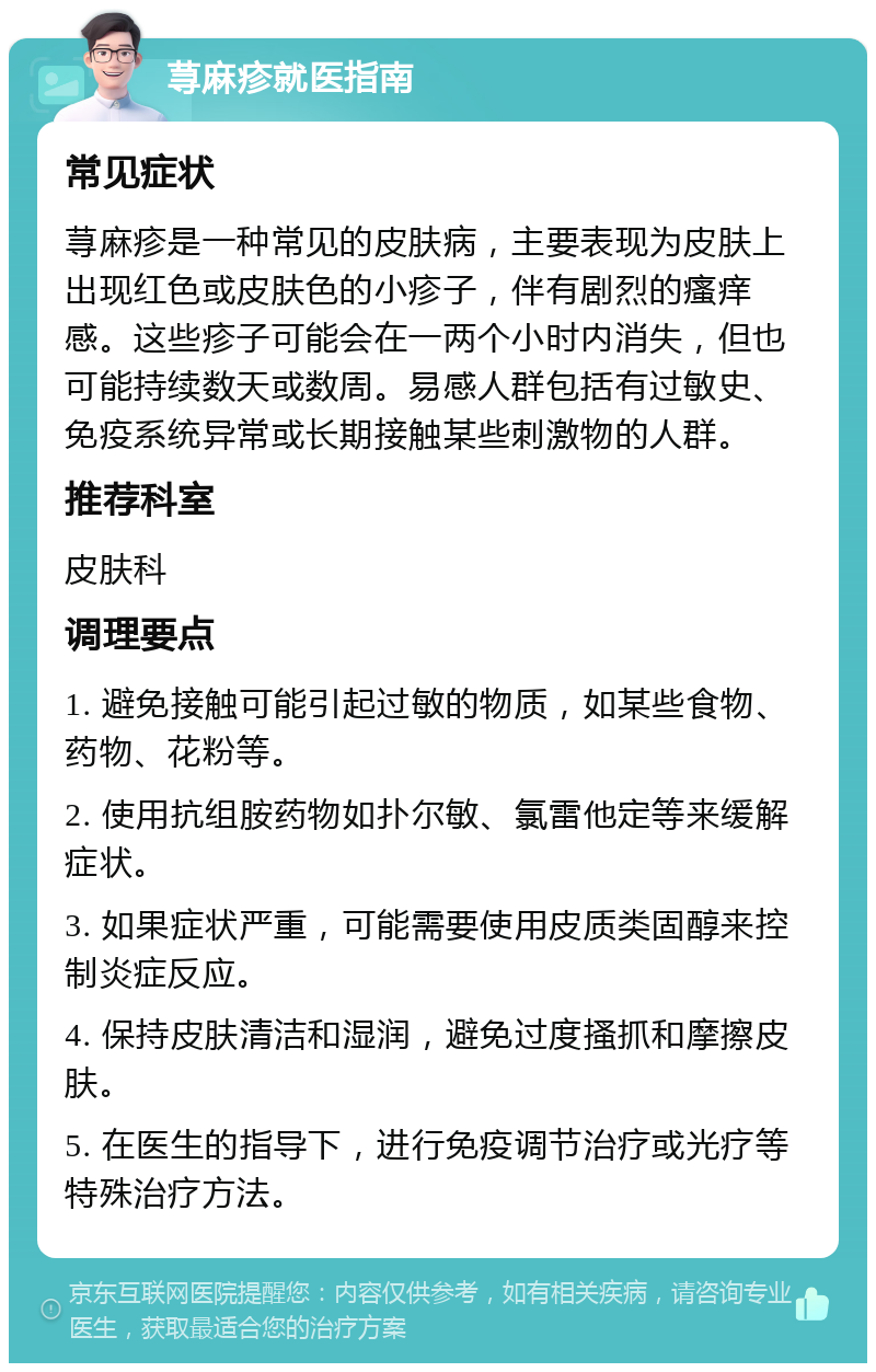 荨麻疹就医指南 常见症状 荨麻疹是一种常见的皮肤病，主要表现为皮肤上出现红色或皮肤色的小疹子，伴有剧烈的瘙痒感。这些疹子可能会在一两个小时内消失，但也可能持续数天或数周。易感人群包括有过敏史、免疫系统异常或长期接触某些刺激物的人群。 推荐科室 皮肤科 调理要点 1. 避免接触可能引起过敏的物质，如某些食物、药物、花粉等。 2. 使用抗组胺药物如扑尔敏、氯雷他定等来缓解症状。 3. 如果症状严重，可能需要使用皮质类固醇来控制炎症反应。 4. 保持皮肤清洁和湿润，避免过度搔抓和摩擦皮肤。 5. 在医生的指导下，进行免疫调节治疗或光疗等特殊治疗方法。