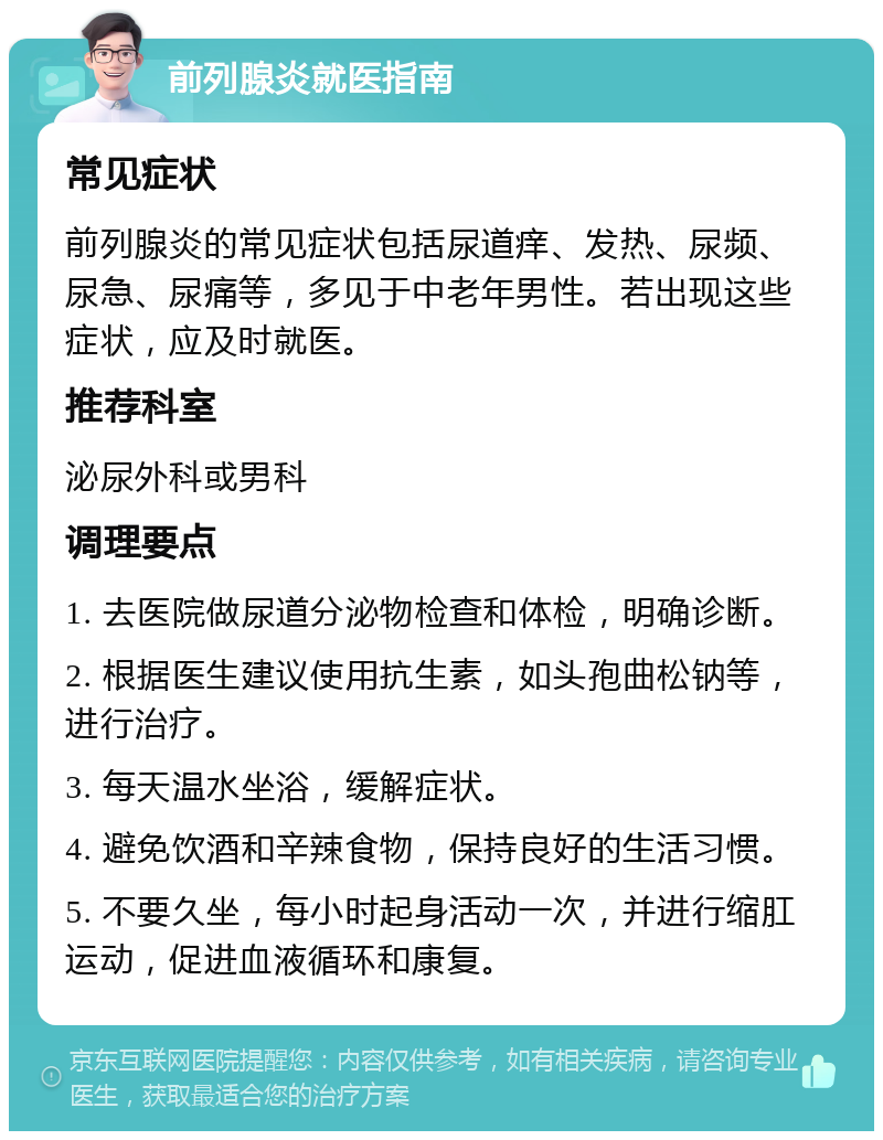 前列腺炎就医指南 常见症状 前列腺炎的常见症状包括尿道痒、发热、尿频、尿急、尿痛等，多见于中老年男性。若出现这些症状，应及时就医。 推荐科室 泌尿外科或男科 调理要点 1. 去医院做尿道分泌物检查和体检，明确诊断。 2. 根据医生建议使用抗生素，如头孢曲松钠等，进行治疗。 3. 每天温水坐浴，缓解症状。 4. 避免饮酒和辛辣食物，保持良好的生活习惯。 5. 不要久坐，每小时起身活动一次，并进行缩肛运动，促进血液循环和康复。