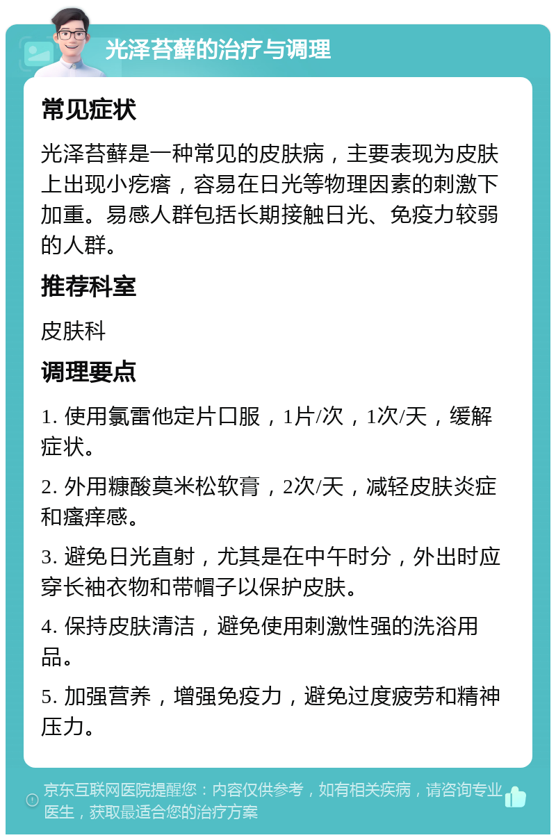 光泽苔藓的治疗与调理 常见症状 光泽苔藓是一种常见的皮肤病，主要表现为皮肤上出现小疙瘩，容易在日光等物理因素的刺激下加重。易感人群包括长期接触日光、免疫力较弱的人群。 推荐科室 皮肤科 调理要点 1. 使用氯雷他定片口服，1片/次，1次/天，缓解症状。 2. 外用糠酸莫米松软膏，2次/天，减轻皮肤炎症和瘙痒感。 3. 避免日光直射，尤其是在中午时分，外出时应穿长袖衣物和带帽子以保护皮肤。 4. 保持皮肤清洁，避免使用刺激性强的洗浴用品。 5. 加强营养，增强免疫力，避免过度疲劳和精神压力。