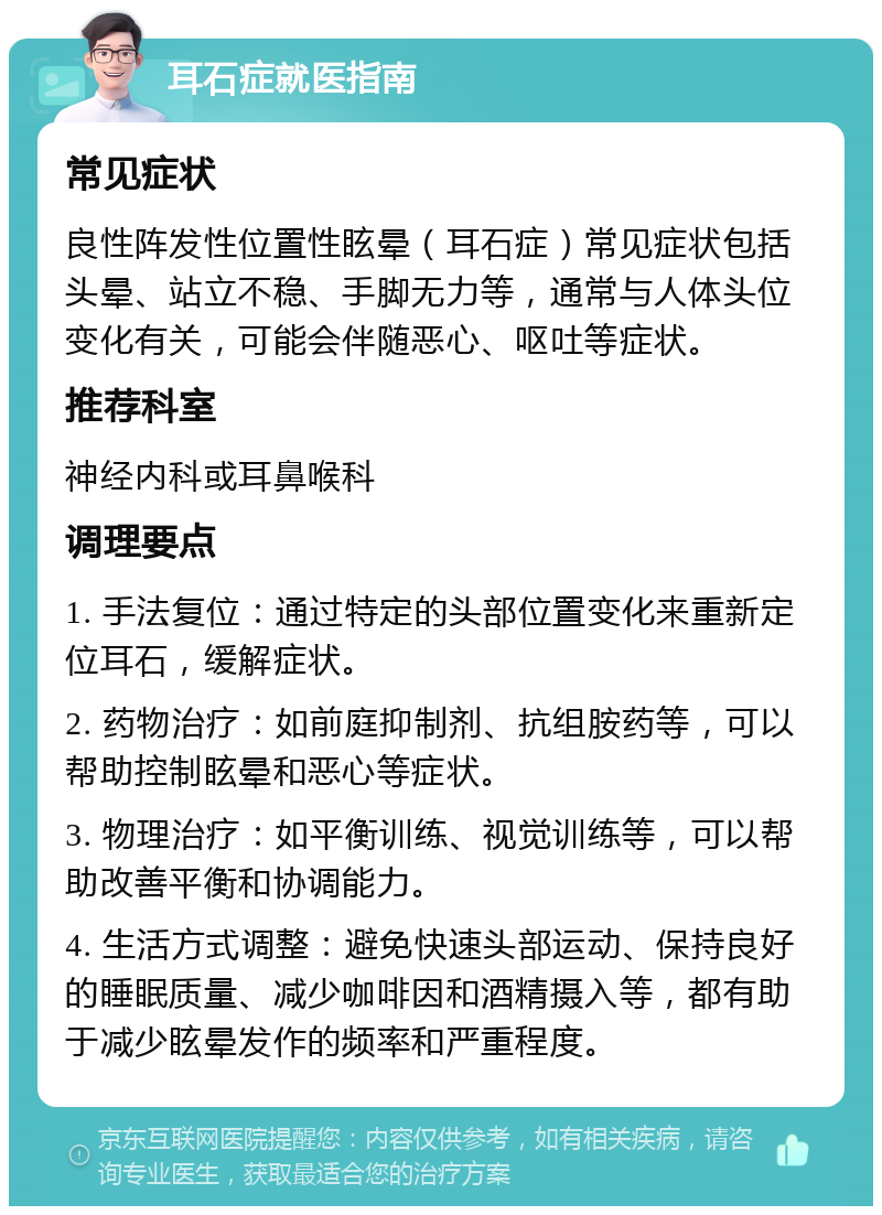 耳石症就医指南 常见症状 良性阵发性位置性眩晕（耳石症）常见症状包括头晕、站立不稳、手脚无力等，通常与人体头位变化有关，可能会伴随恶心、呕吐等症状。 推荐科室 神经内科或耳鼻喉科 调理要点 1. 手法复位：通过特定的头部位置变化来重新定位耳石，缓解症状。 2. 药物治疗：如前庭抑制剂、抗组胺药等，可以帮助控制眩晕和恶心等症状。 3. 物理治疗：如平衡训练、视觉训练等，可以帮助改善平衡和协调能力。 4. 生活方式调整：避免快速头部运动、保持良好的睡眠质量、减少咖啡因和酒精摄入等，都有助于减少眩晕发作的频率和严重程度。