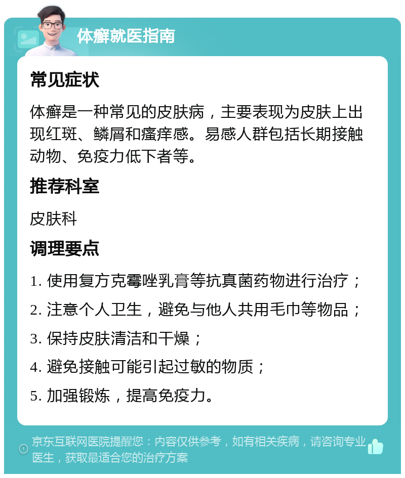 体癣就医指南 常见症状 体癣是一种常见的皮肤病，主要表现为皮肤上出现红斑、鳞屑和瘙痒感。易感人群包括长期接触动物、免疫力低下者等。 推荐科室 皮肤科 调理要点 1. 使用复方克霉唑乳膏等抗真菌药物进行治疗； 2. 注意个人卫生，避免与他人共用毛巾等物品； 3. 保持皮肤清洁和干燥； 4. 避免接触可能引起过敏的物质； 5. 加强锻炼，提高免疫力。