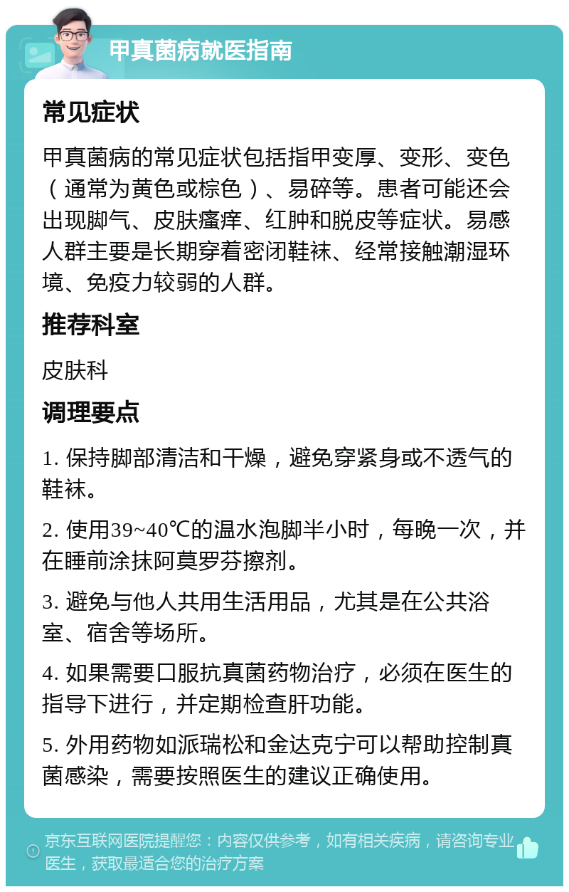 甲真菌病就医指南 常见症状 甲真菌病的常见症状包括指甲变厚、变形、变色（通常为黄色或棕色）、易碎等。患者可能还会出现脚气、皮肤瘙痒、红肿和脱皮等症状。易感人群主要是长期穿着密闭鞋袜、经常接触潮湿环境、免疫力较弱的人群。 推荐科室 皮肤科 调理要点 1. 保持脚部清洁和干燥，避免穿紧身或不透气的鞋袜。 2. 使用39~40℃的温水泡脚半小时，每晚一次，并在睡前涂抹阿莫罗芬擦剂。 3. 避免与他人共用生活用品，尤其是在公共浴室、宿舍等场所。 4. 如果需要口服抗真菌药物治疗，必须在医生的指导下进行，并定期检查肝功能。 5. 外用药物如派瑞松和金达克宁可以帮助控制真菌感染，需要按照医生的建议正确使用。