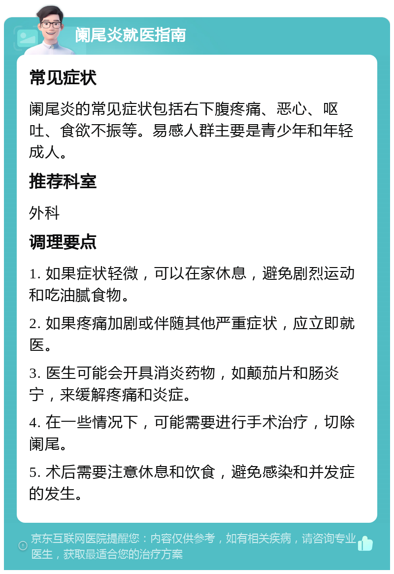 阑尾炎就医指南 常见症状 阑尾炎的常见症状包括右下腹疼痛、恶心、呕吐、食欲不振等。易感人群主要是青少年和年轻成人。 推荐科室 外科 调理要点 1. 如果症状轻微，可以在家休息，避免剧烈运动和吃油腻食物。 2. 如果疼痛加剧或伴随其他严重症状，应立即就医。 3. 医生可能会开具消炎药物，如颠茄片和肠炎宁，来缓解疼痛和炎症。 4. 在一些情况下，可能需要进行手术治疗，切除阑尾。 5. 术后需要注意休息和饮食，避免感染和并发症的发生。